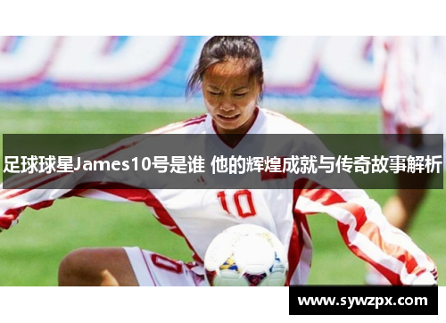 足球球星James10号是谁 他的辉煌成就与传奇故事解析